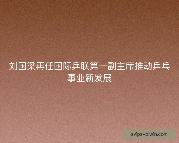 刘国梁再任国际乒联第一副主席推动乒乓事业新发展