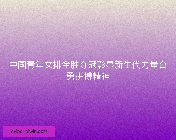 中国青年女排全胜夺冠彰显新生代力量奋勇拼搏精神